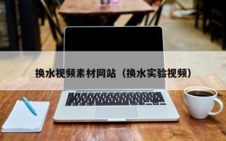 敦煌换水视频素材网站（换水实验视频）
