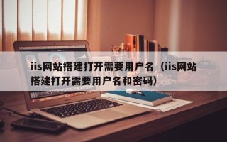 敦煌iis网站搭建打开需要用户名（iis网站搭建打开需要用户名和密码）