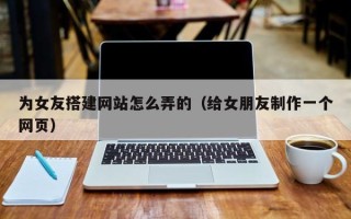 敦煌为女友搭建网站怎么弄的（给女朋友制作一个网页）