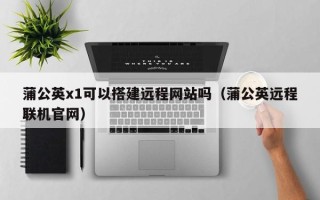 敦煌蒲公英x1可以搭建远程网站吗（蒲公英远程联机官网）