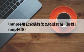 敦煌lnmp环境已安装好怎么搭建网站（卸载lnmp环境）